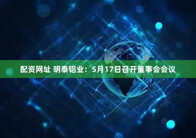 配资网址 明泰铝业：5月17日召开董事会会议