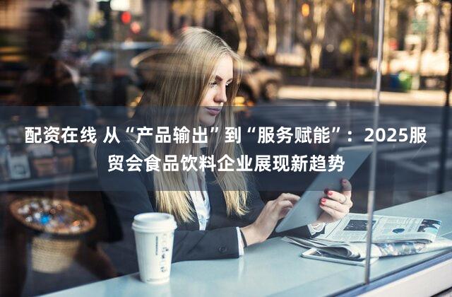 配资在线 从“产品输出”到“服务赋能”：2025服贸会食品饮料企业展现新趋势