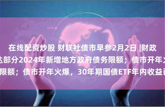 在线配资炒股 财联社债市早参2月2日 |财政部：已向各地提前下达部分2024年新增地方政府债务限额；债市开年火爆，30年期国债ETF年内收益已近4%