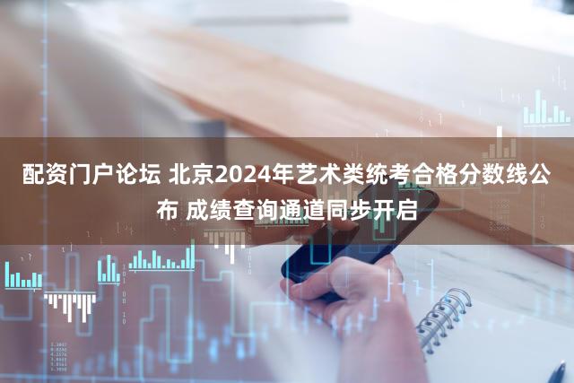 配资门户论坛 北京2024年艺术类统考合格分数线公布 成绩查询通道同步开启