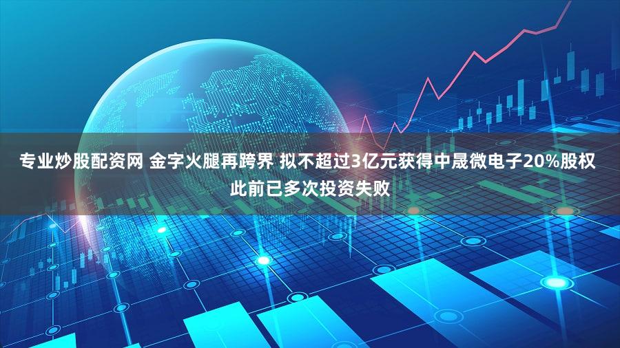 专业炒股配资网 金字火腿再跨界 拟不超过3亿元获得中晟微电子20%股权 此前已多次投资失败