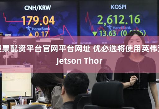 股票配资平台官网平台网址 优必选将使用英伟达Jetson Thor