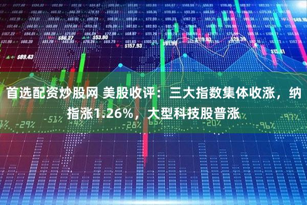 首选配资炒股网 美股收评：三大指数集体收涨，纳指涨1.26%，大型科技股普涨