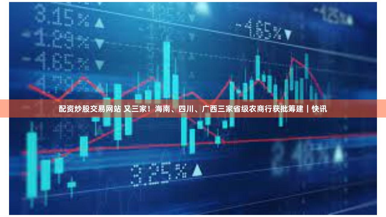 配资炒股交易网站 又三家!海南、四川、广西三家省级农商行获批筹建|快讯