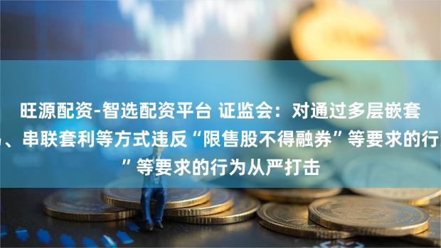 旺源配资-智选配资平台 证监会:对通过多层嵌套、合谋交易、串联套利等方式违反“限售股不得融券”等要求的行为从严打击