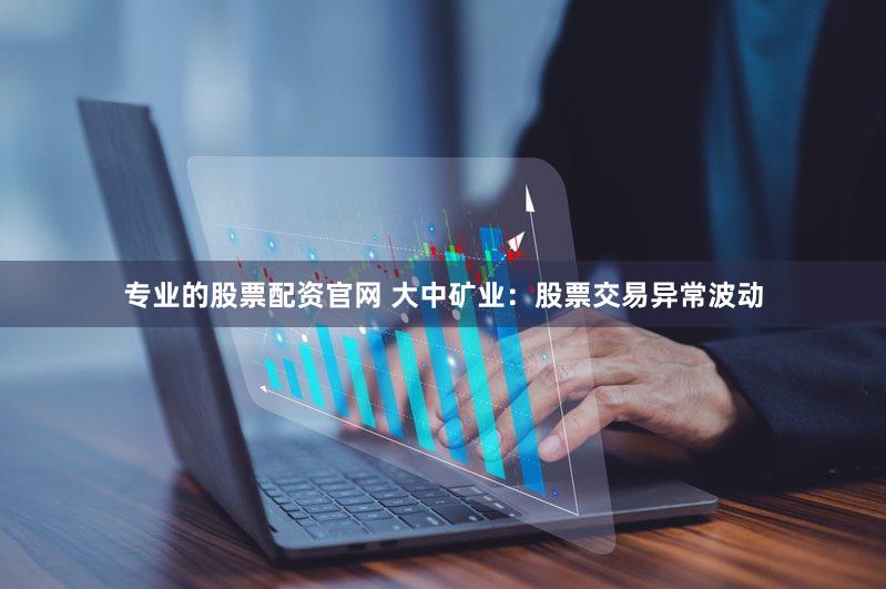 专业的股票配资官网 大中矿业：股票交易异常波动