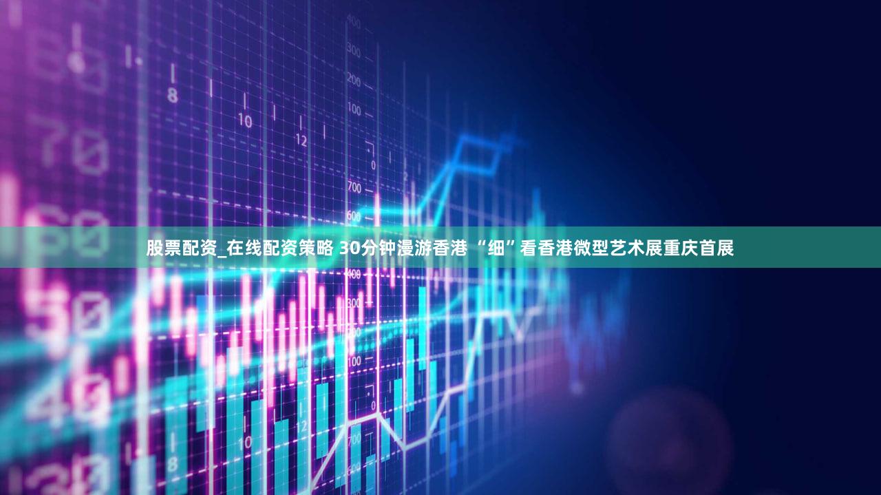 股票配资_在线配资策略 30分钟漫游香港 “细”看香港微型艺术展重庆首展
