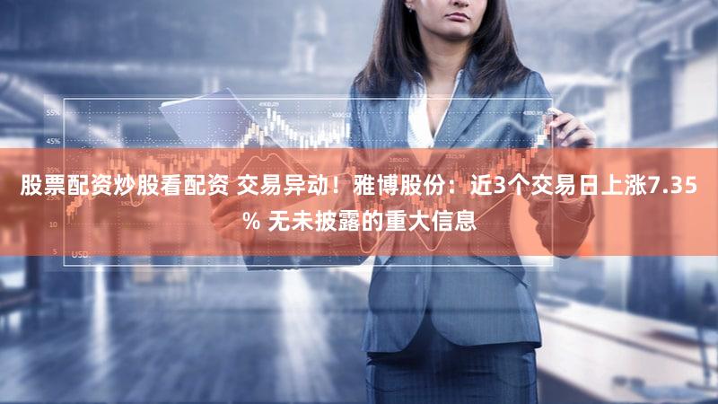 股票配资炒股看配资 交易异动!雅博股份:近3个交易日上涨7.35% 无未披露的重大信息