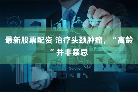 最新股票配资 治疗头颈肿瘤,“高龄”并非禁忌