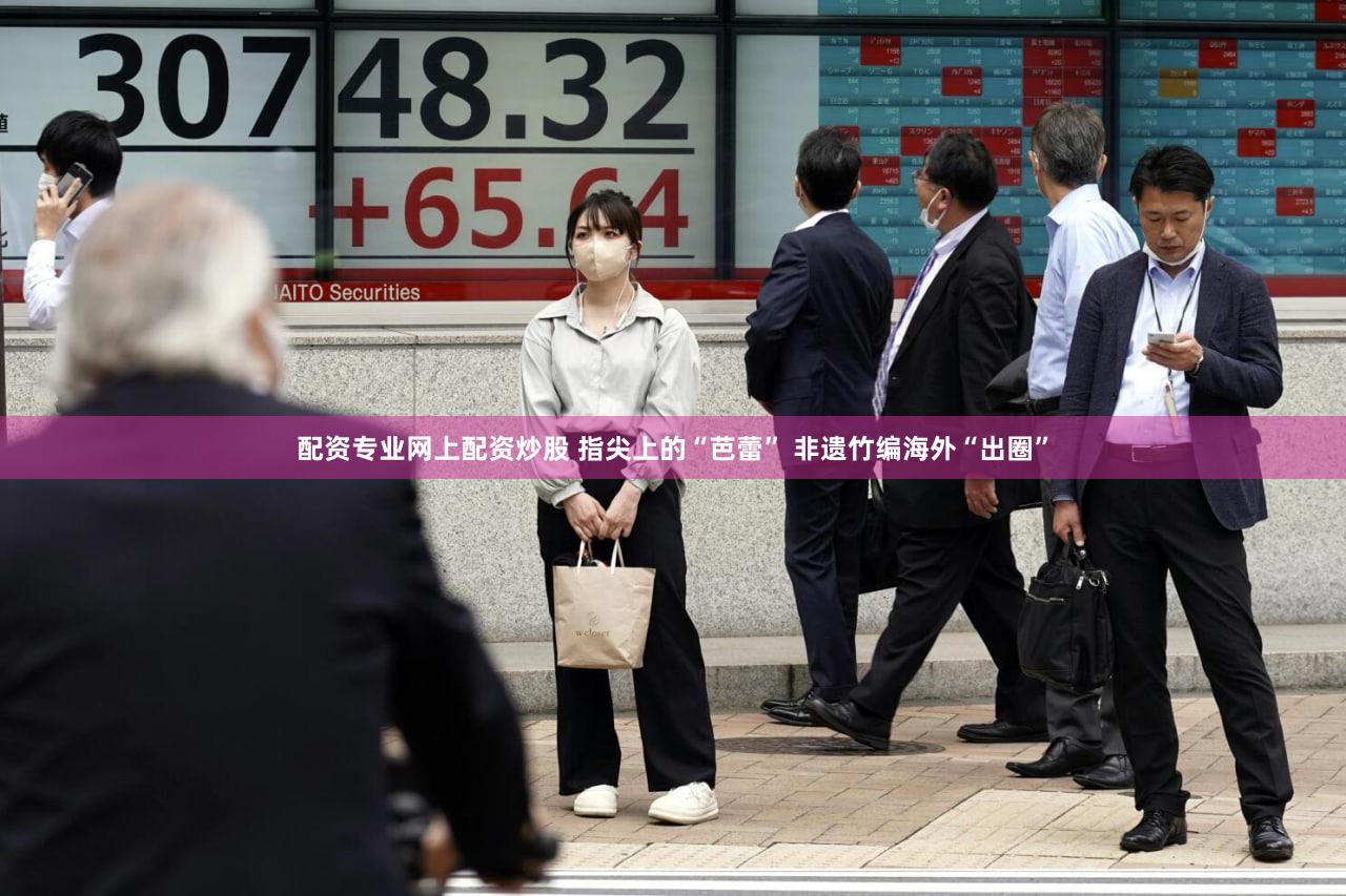 配资专业网上配资炒股 指尖上的“芭蕾” 非遗竹编海外“出圈”