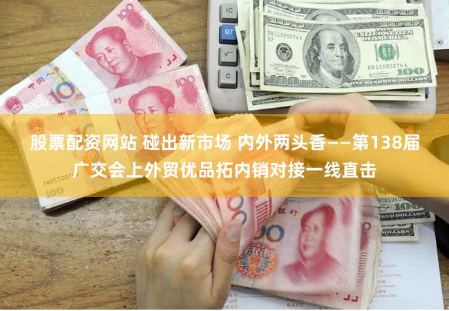 股票配资网站 碰出新市场 内外两头香——第138届广交会上外贸优品拓内销对接一线直击