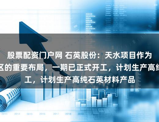 股票配资门户网 石英股份：天水项目作为公司在西部地区的重要布局，一期已正式开工，计划生产高纯石英材料产品