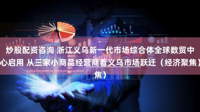 炒股配资咨询 浙江义乌新一代市场综合体全球数贸中心启用 从三家小商品经营商看义乌市场跃迁（经济聚焦）