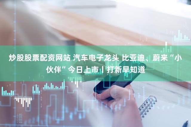 炒股股票配资网站 汽车电子龙头 比亚迪、蔚来“小伙伴”今日上市丨打新早知道