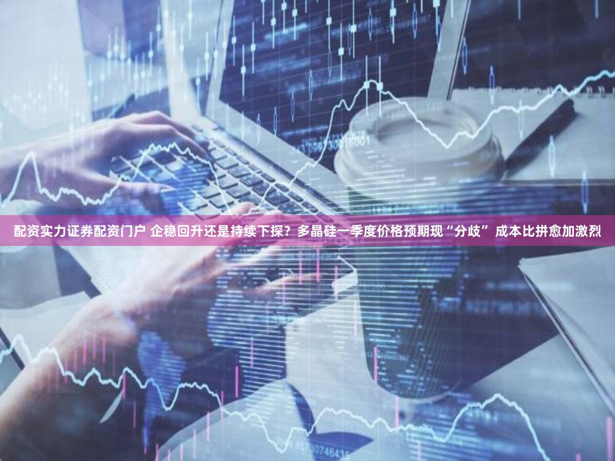 配资实力证券配资门户 企稳回升还是持续下探？多晶硅一季度价格预期现“分歧” 成本比拼愈加激烈