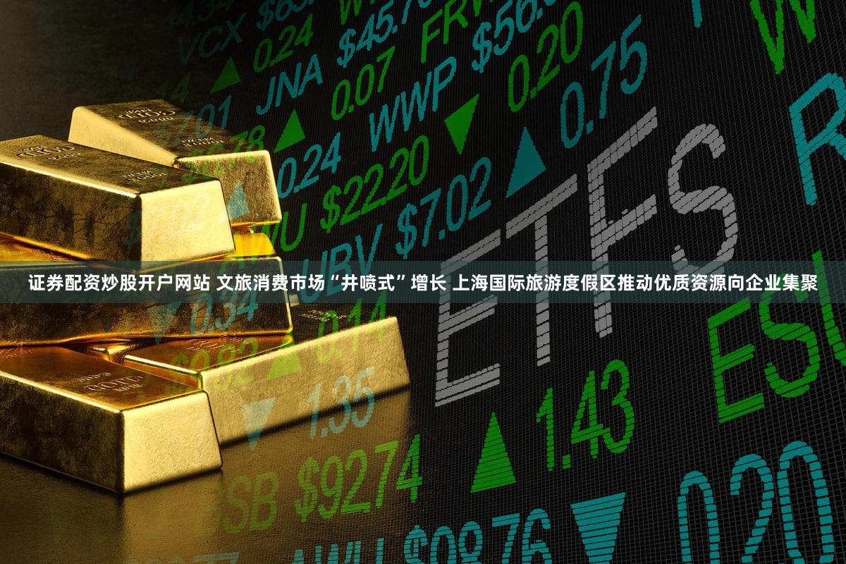 证券配资炒股开户网站 文旅消费市场“井喷式”增长 上海国际旅游度假区推动优质资源向企业集聚