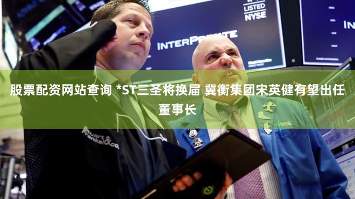 股票配资网站查询 *ST三圣将换届 冀衡集团宋英健有望出任董事长