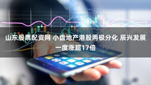 山东股票配资网 小盘地产港股两极分化 辰兴发展一度涨超17倍