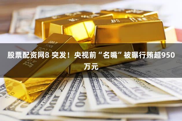 股票配资网8 突发!央视前“名嘴”被曝行贿超950万元