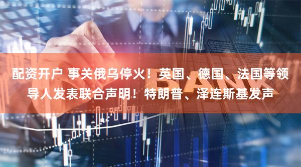 配资开户 事关俄乌停火！英国、德国、法国等领导人发表联合声明！特朗普、泽连斯基发声