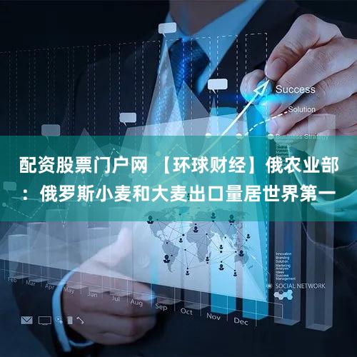 配资股票门户网 【环球财经】俄农业部:俄罗斯小麦和大麦出口量居世界第一