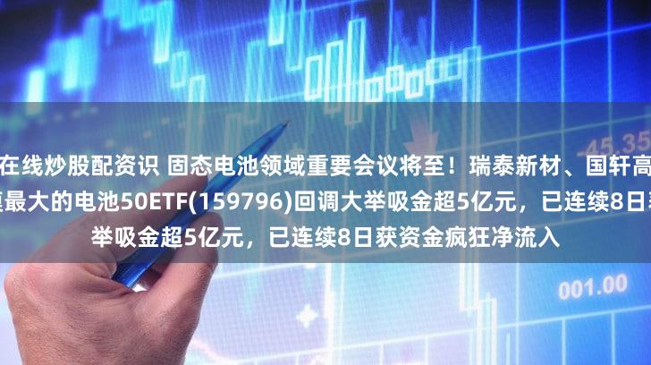 在线炒股配资识 固态电池领域重要会议将至！瑞泰新材、国轩高科大涨，同类规模最大的电池50ETF(159796)回调大举吸金超5亿元，已连续8日获资金疯狂净流入