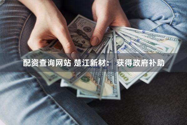 配资查询网站 楚江新材： 获得政府补助