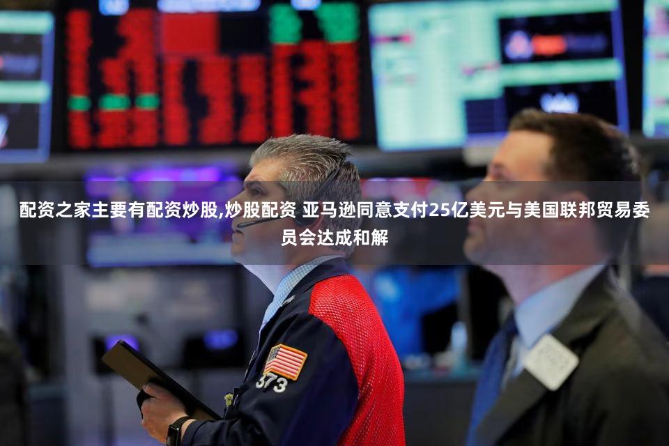 配资之家主要有配资炒股,炒股配资 亚马逊同意支付25亿美元与美国联邦贸易委员会达成和解