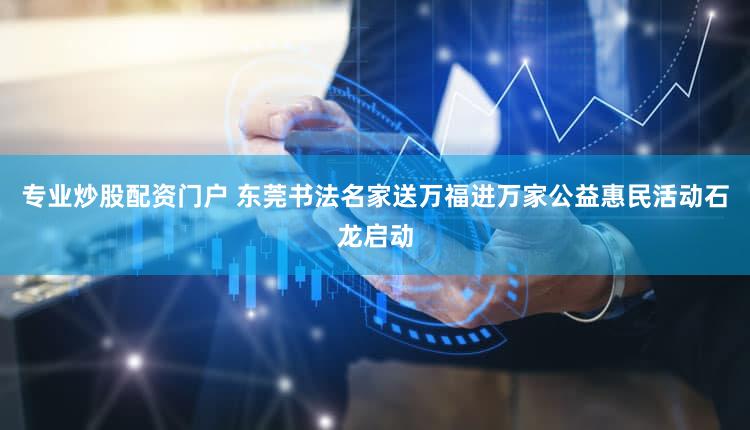 专业炒股配资门户 东莞书法名家送万福进万家公益惠民活动石龙启动