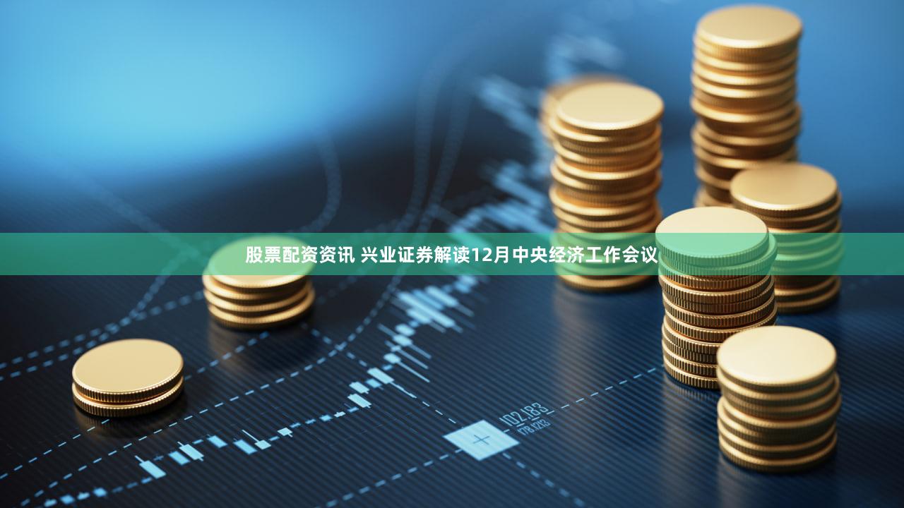 股票配资资讯 兴业证券解读12月中央经济工作会议