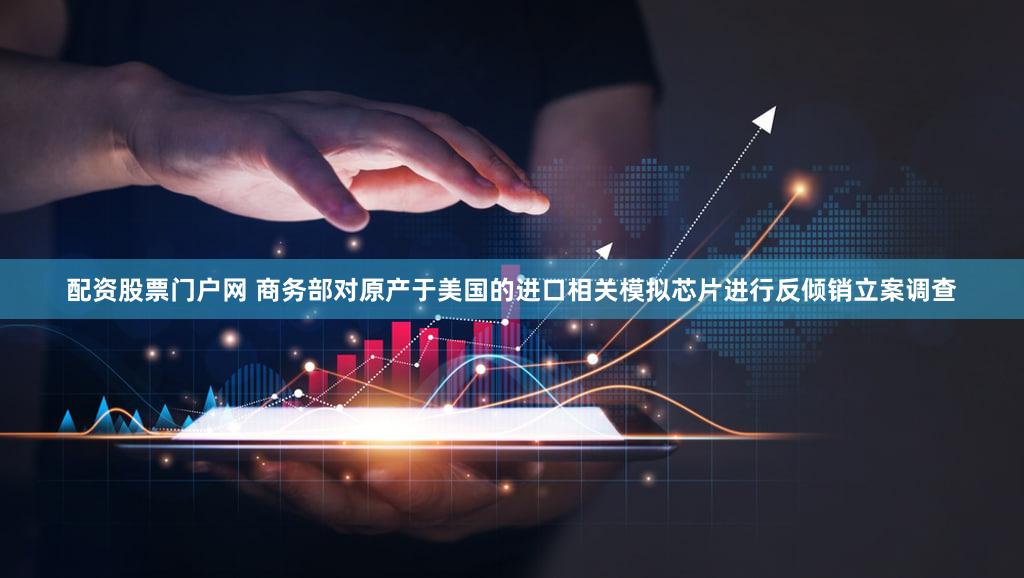 配资股票门户网 商务部对原产于美国的进口相关模拟芯片进行反倾销立案调查