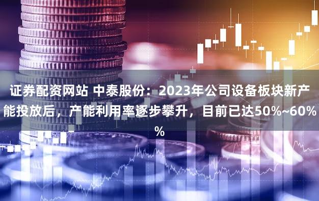 证券配资网站 中泰股份：2023年公司设备板块新产能投放后，产能利用率逐步攀升，目前已达50%~60%