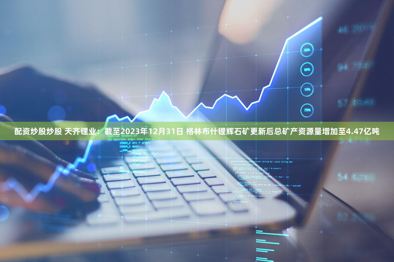 配资炒股炒股 天齐锂业：截至2023年12月31日 格林布什锂辉石矿更新后总矿产资源量增加至4.47亿吨