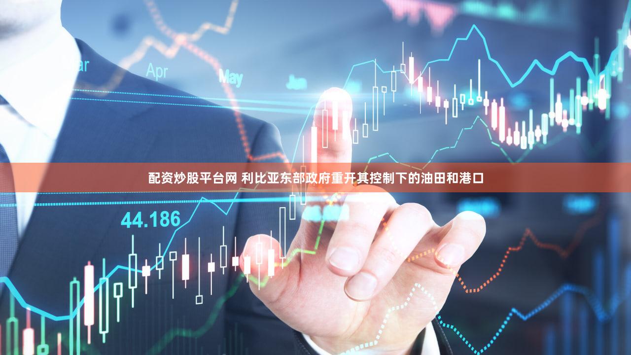 配资炒股平台网 利比亚东部政府重开其控制下的油田和港口