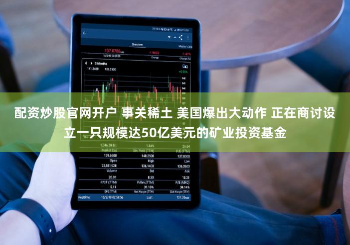 配资炒股官网开户 事关稀土 美国爆出大动作 正在商讨设立一只规模达50亿美元的矿业投资基金