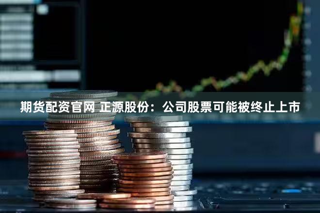 期货配资官网 正源股份：公司股票可能被终止上市