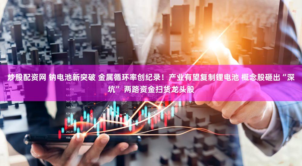 炒股配资网 钠电池新突破 金属循环率创纪录！产业有望复制锂电池 概念股砸出“深坑” 两路资金扫货龙头股
