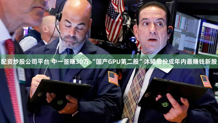 配资炒股公司平台 中一签赚30万 “国产GPU第二股”沐曦股份成年内最赚钱新股