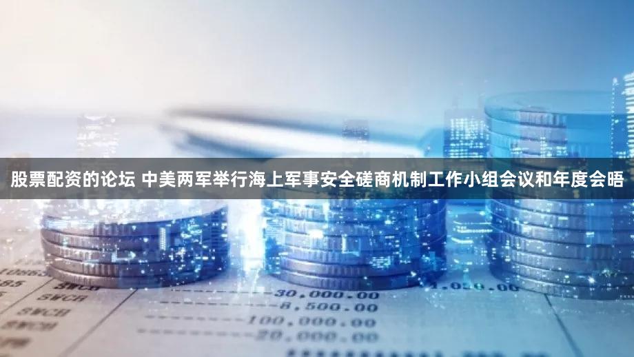 股票配资的论坛 中美两军举行海上军事安全磋商机制工作小组会议和年度会晤