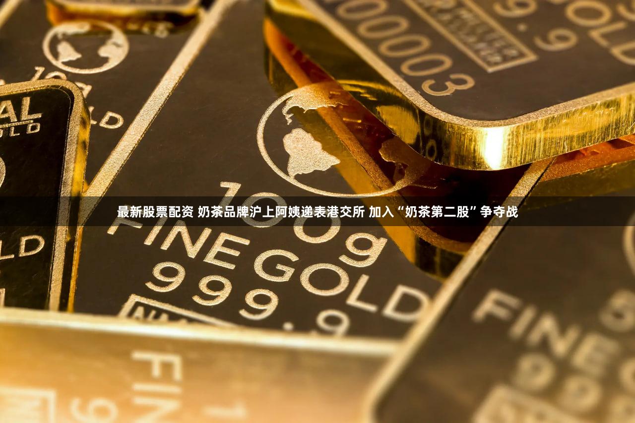 最新股票配资 奶茶品牌沪上阿姨递表港交所 加入“奶茶第二股”争夺战
