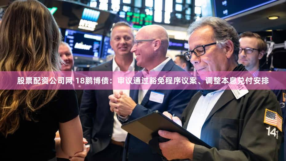 股票配资公司网 18鹏博债：审议通过豁免程序议案、调整本息兑付安排
