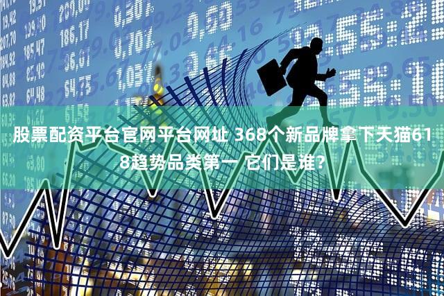 股票配资平台官网平台网址 368个新品牌拿下天猫618趋势品类第一 它们是谁?