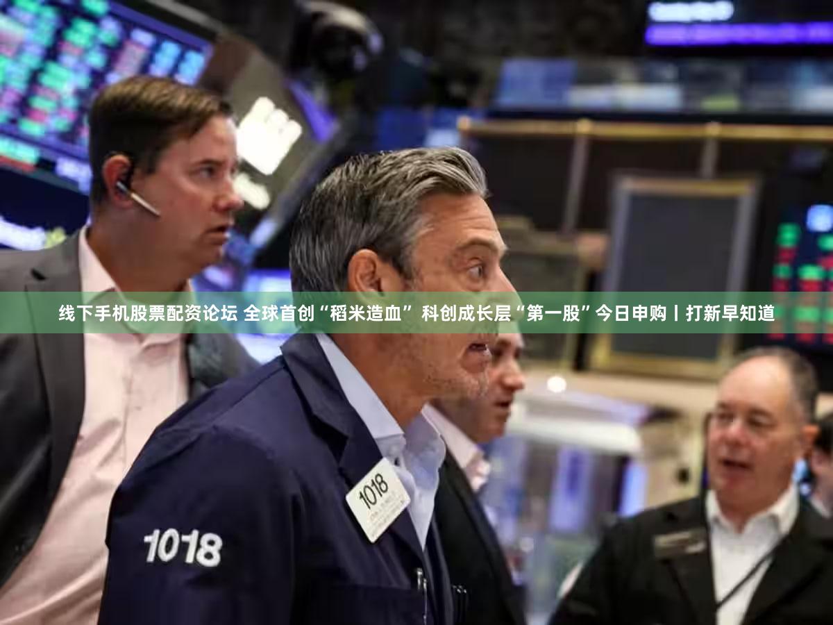 线下手机股票配资论坛 全球首创“稻米造血” 科创成长层“第一股”今日申购丨打新早知道