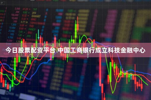 今日股票配资平台 中国工商银行成立科技金融中心