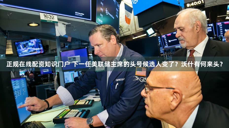 正规在线配资知识门户 下一任美联储主席的头号候选人变了？沃什有何来头？