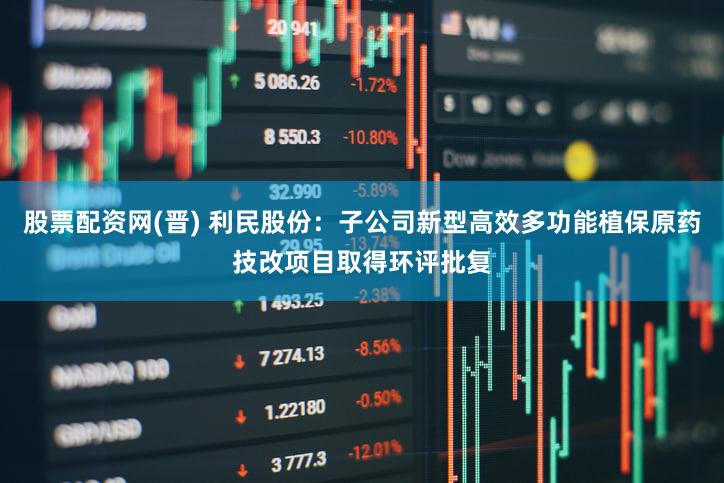 股票配资网(晋) 利民股份：子公司新型高效多功能植保原药技改项目取得环评批复