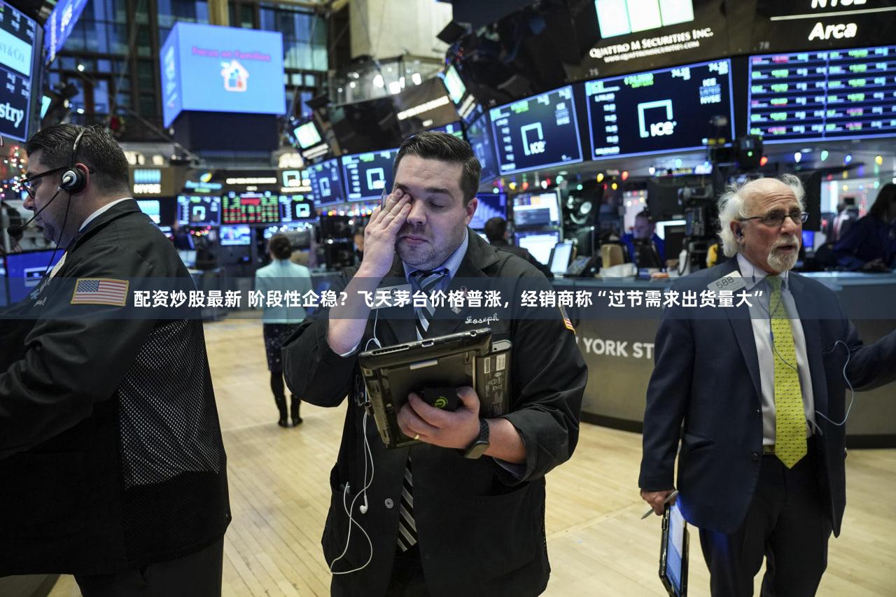 配资炒股最新 阶段性企稳？飞天茅台价格普涨，经销商称“过节需求出货量大”