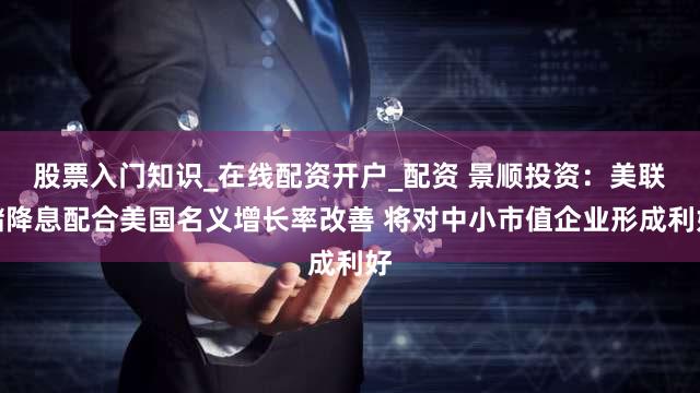 股票入门知识_在线配资开户_配资 景顺投资：美联储降息配合美国名义增长率改善 将对中小市值企业形成利好