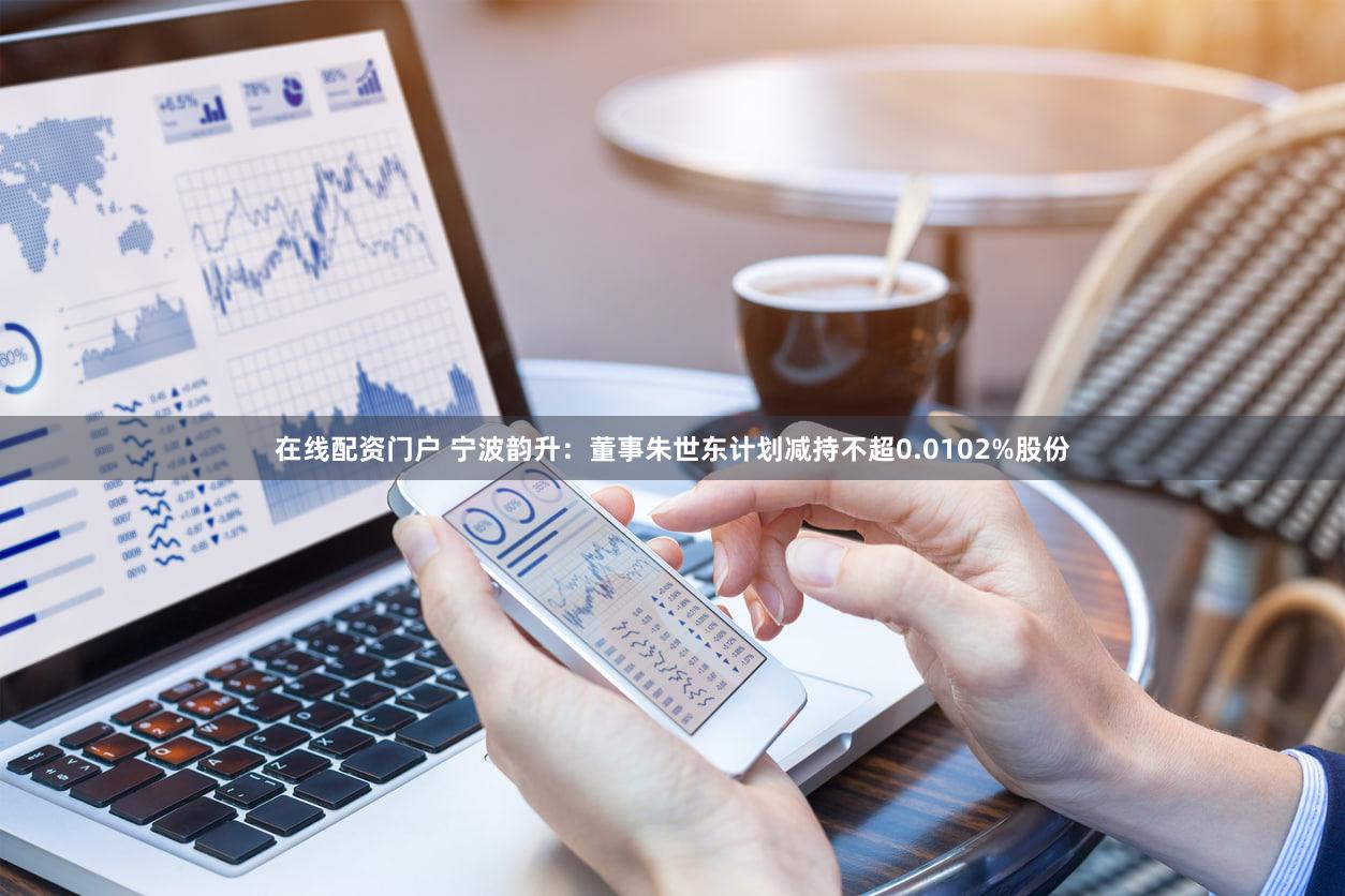 在线配资门户 宁波韵升：董事朱世东计划减持不超0.0102%股份