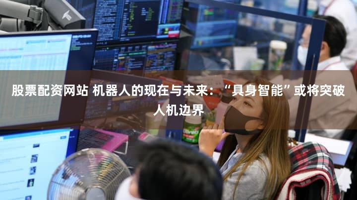 股票配资网站 机器人的现在与未来：“具身智能”或将突破人机边界